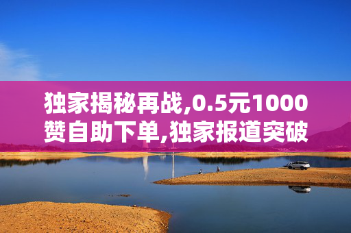 独家揭秘再战,0.5元1000赞自助下单,独家报道突破底价！仅需0.5元即可购买1000个赞自助服务！